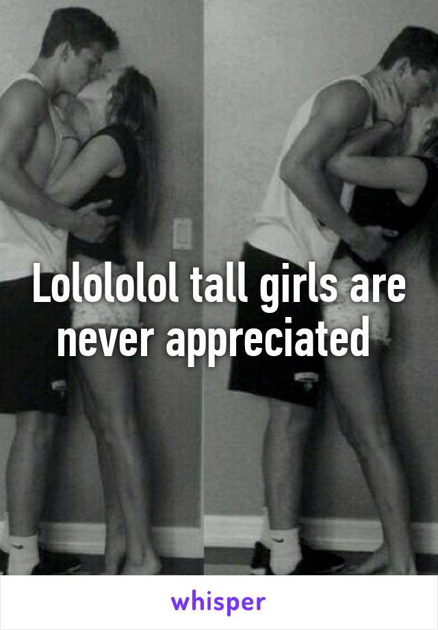 Lolololol tall girls are never appreciated 