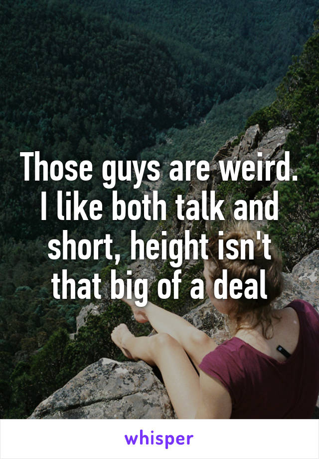 Those guys are weird. I like both talk and short, height isn't that big of a deal