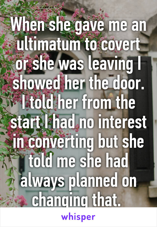 When she gave me an ultimatum to covert or she was leaving I showed her the door. I told her from the start I had no interest in converting but she told me she had always planned on changing that. 