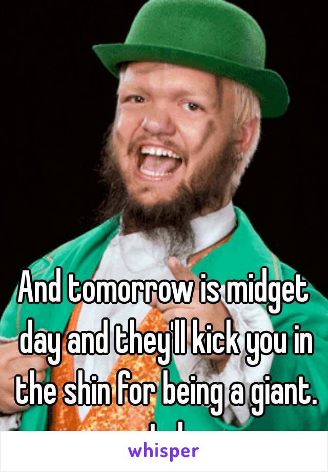 And tomorrow is midget day and they'll kick you in the shin for being a giant. Lol