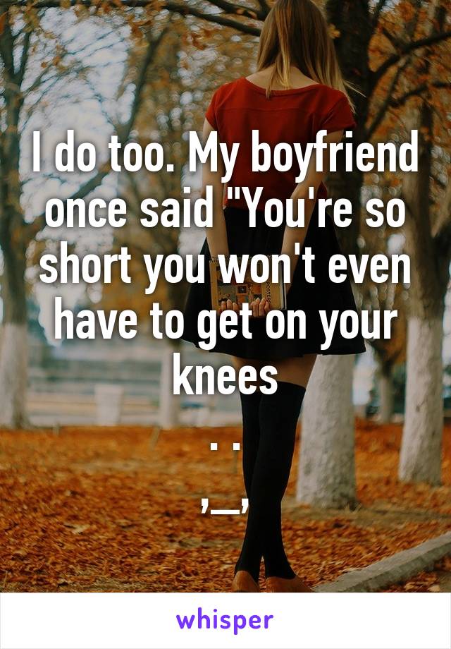 I do too. My boyfriend once said "You're so short you won't even have to get on your knees
. .
,_,