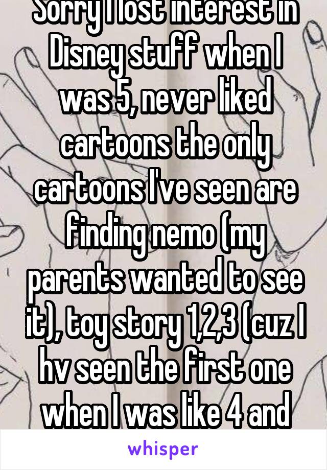 Sorry I lost interest in Disney stuff when I was 5, never liked cartoons the only cartoons I've seen are finding nemo (my parents wanted to see it), toy story 1,2,3 (cuz I hv seen the first one when I was like 4 and wanted to finish it)