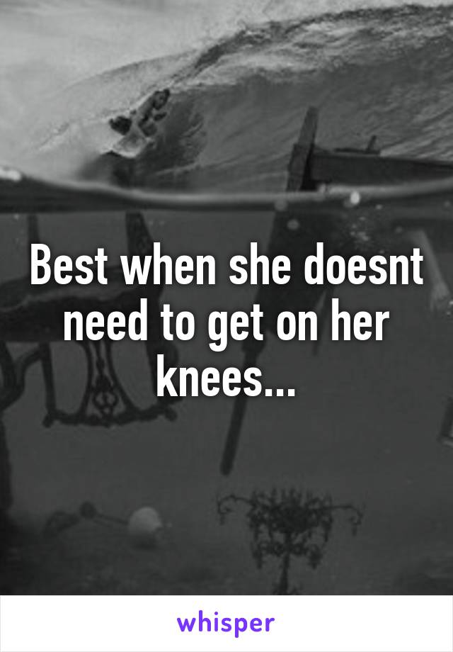 Best when she doesnt need to get on her knees...