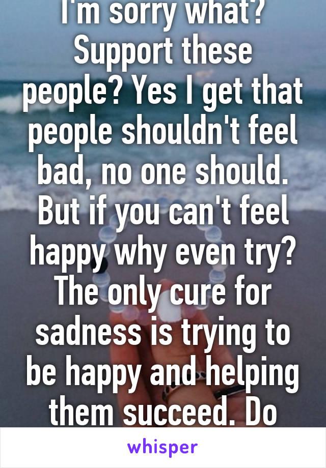 I'm sorry what? Support these people? Yes I get that people shouldn't feel bad, no one should. But if you can't feel happy why even try? The only cure for sadness is trying to be happy and helping them succeed. Do what you can.