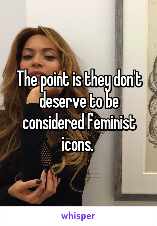 The point is they don't deserve to be considered feminist icons. 