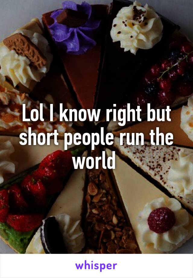 Lol I know right but short people run the world 