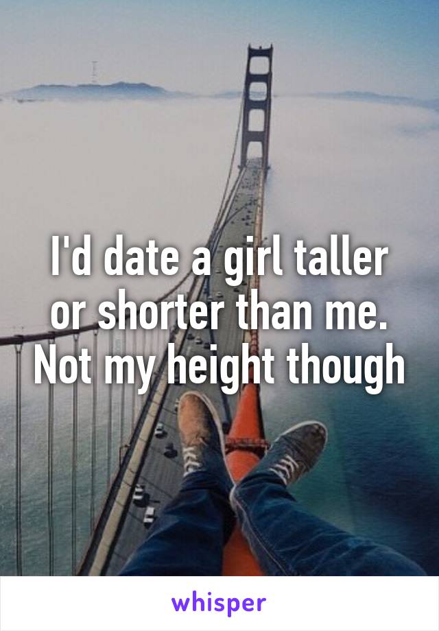 I'd date a girl taller or shorter than me. Not my height though