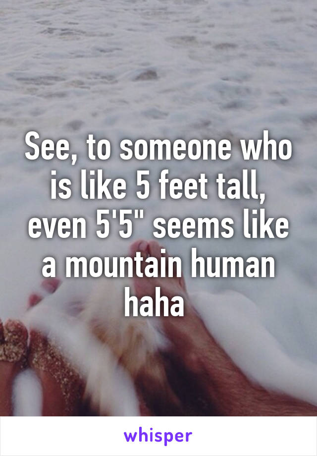 See, to someone who is like 5 feet tall, even 5'5" seems like a mountain human haha 