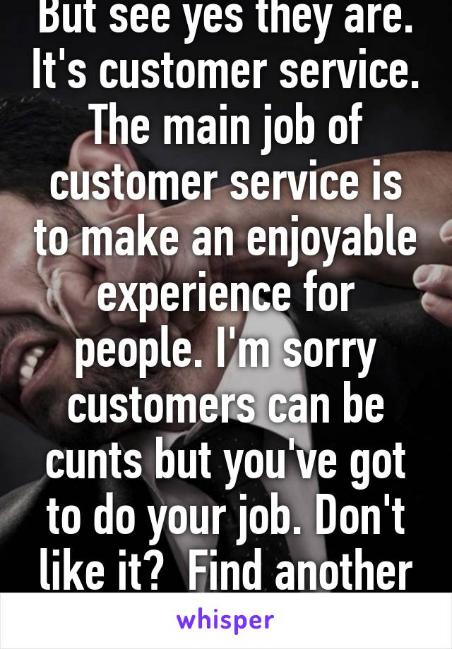 But see yes they are. It's customer service. The main job of customer service is to make an enjoyable experience for people. I'm sorry customers can be cunts but you've got to do your job. Don't like it?  Find another job 