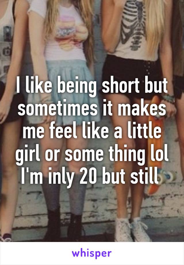 I like being short but sometimes it makes me feel like a little girl or some thing lol I'm inly 20 but still 