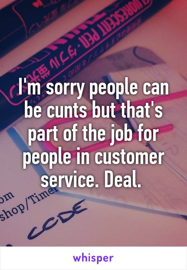 I'm sorry people can be cunts but that's part of the job for people in customer service. Deal. 