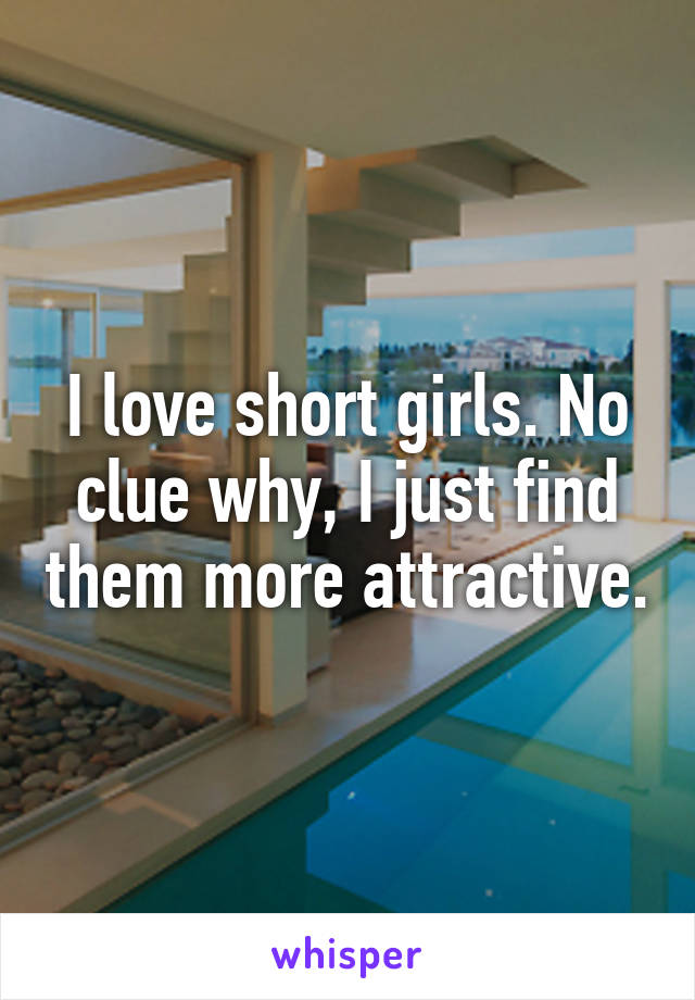 I love short girls. No clue why, I just find them more attractive.