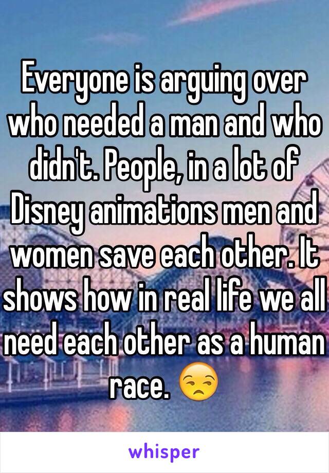 Everyone is arguing over who needed a man and who didn't. People, in a lot of Disney animations men and women save each other. It shows how in real life we all need each other as a human race. 😒