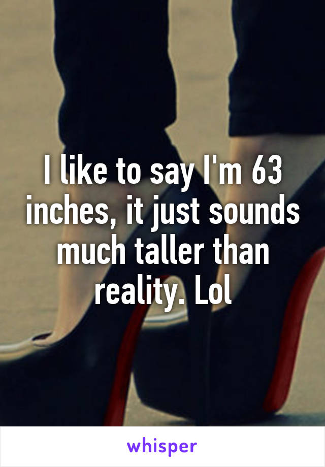 I like to say I'm 63 inches, it just sounds much taller than reality. Lol