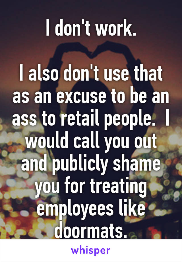 I don't work.

I also don't use that as an excuse to be an ass to retail people.  I would call you out and publicly shame you for treating employees like doormats.
