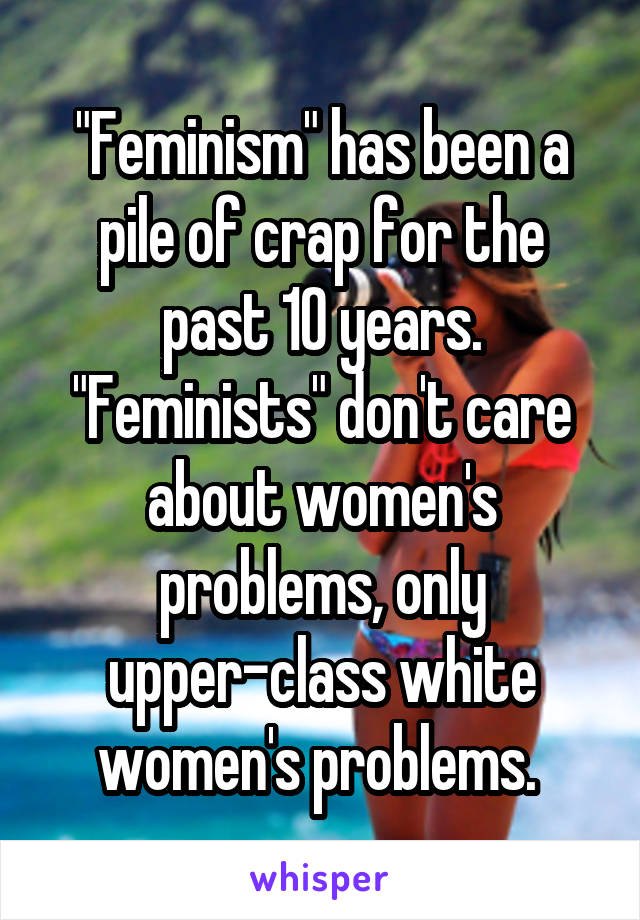 "Feminism" has been a pile of crap for the past 10 years. "Feminists" don't care about women's problems, only upper-class white women's problems. 