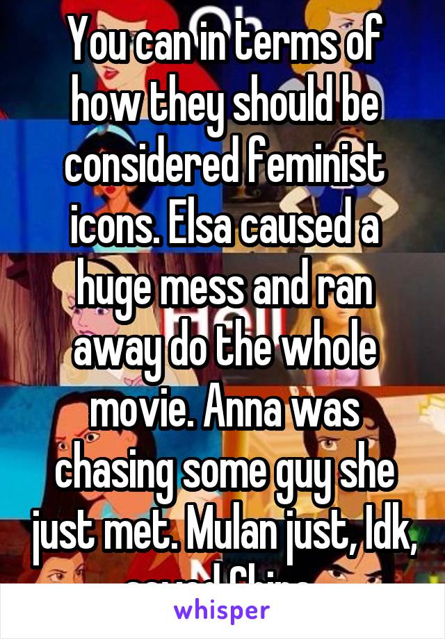 You can in terms of how they should be considered feminist icons. Elsa caused a huge mess and ran away do the whole movie. Anna was chasing some guy she just met. Mulan just, Idk,  saved China...