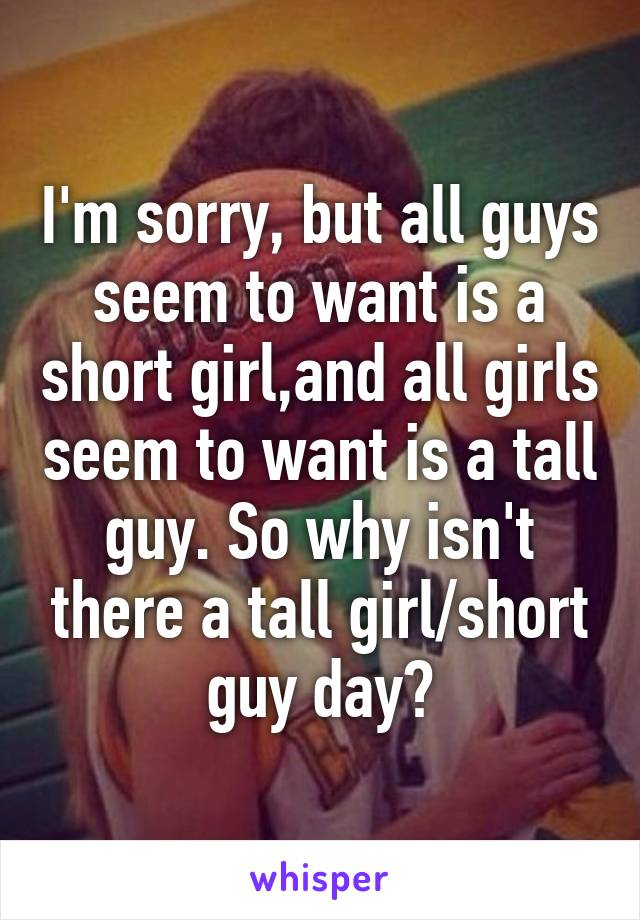 I'm sorry, but all guys seem to want is a short girl,and all girls seem to want is a tall guy. So why isn't there a tall girl/short guy day?