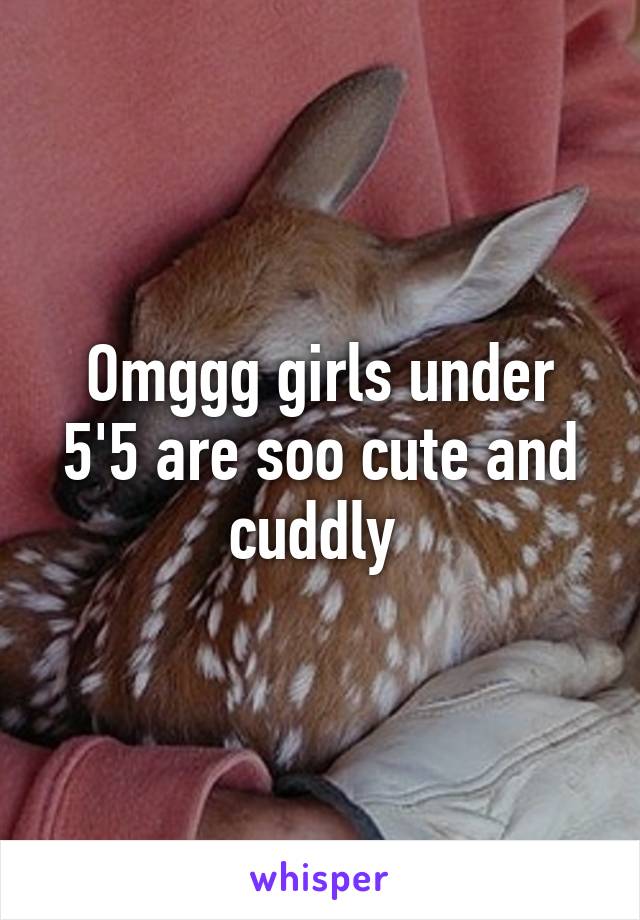 Omggg girls under 5'5 are soo cute and cuddly 