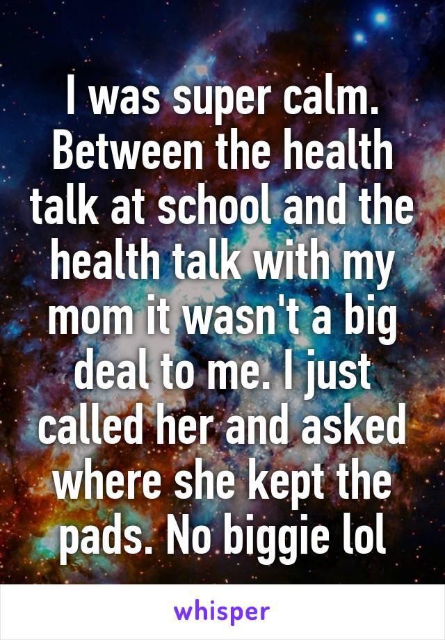 I was super calm. Between the health talk at school and the health talk with my mom it wasn't a big deal to me. I just called her and asked where she kept the pads. No biggie lol