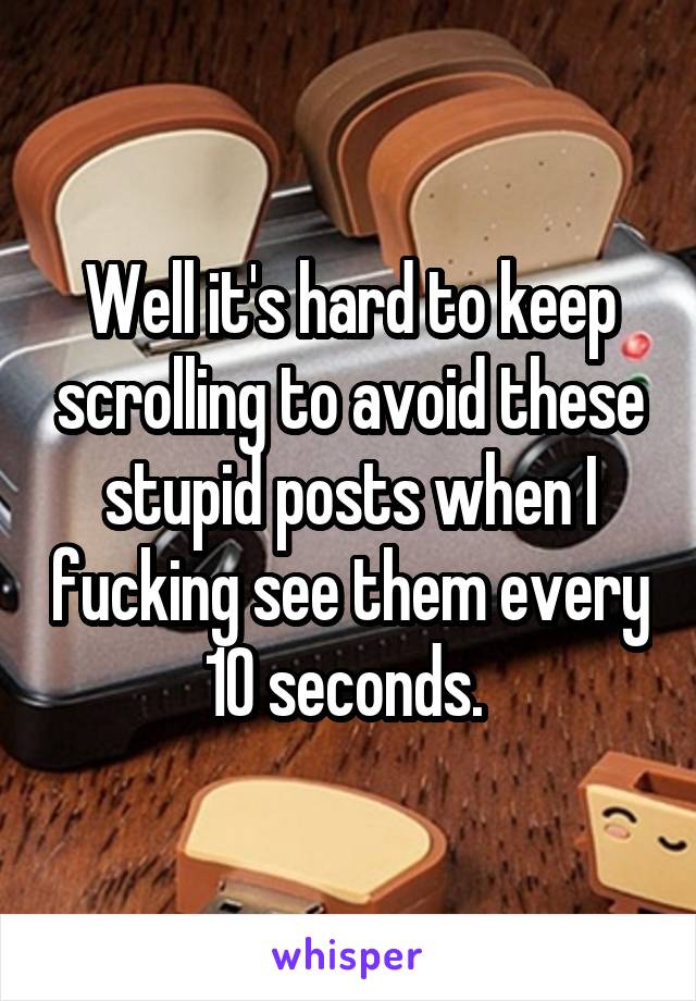 Well it's hard to keep scrolling to avoid these stupid posts when I fucking see them every 10 seconds. 