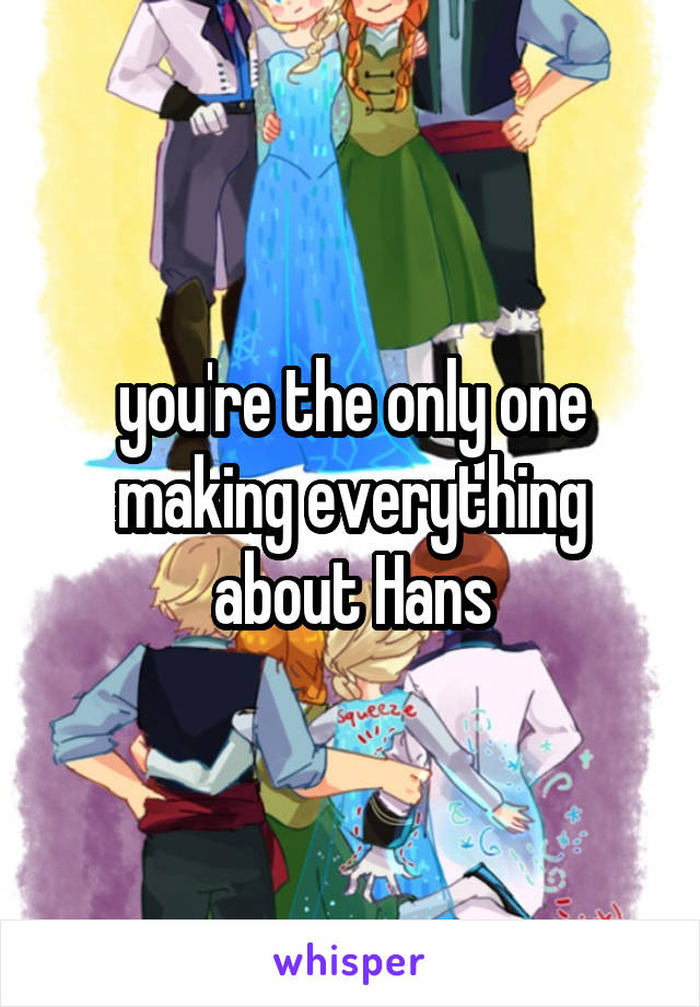 you're the only one making everything about Hans