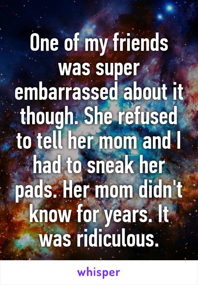 One of my friends was super embarrassed about it though. She refused to tell her mom and I had to sneak her pads. Her mom didn't know for years. It was ridiculous.