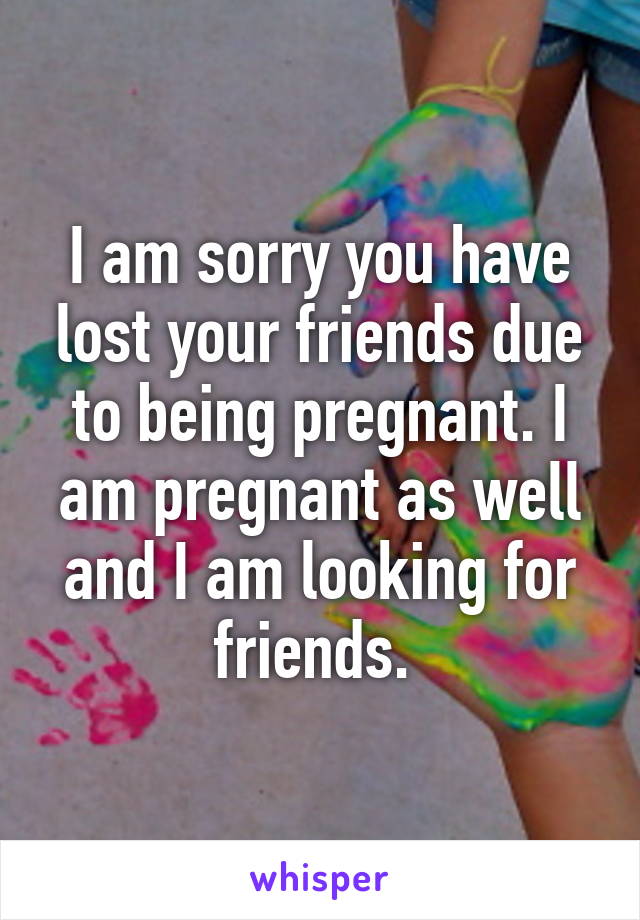 I am sorry you have lost your friends due to being pregnant. I am pregnant as well and I am looking for friends. 