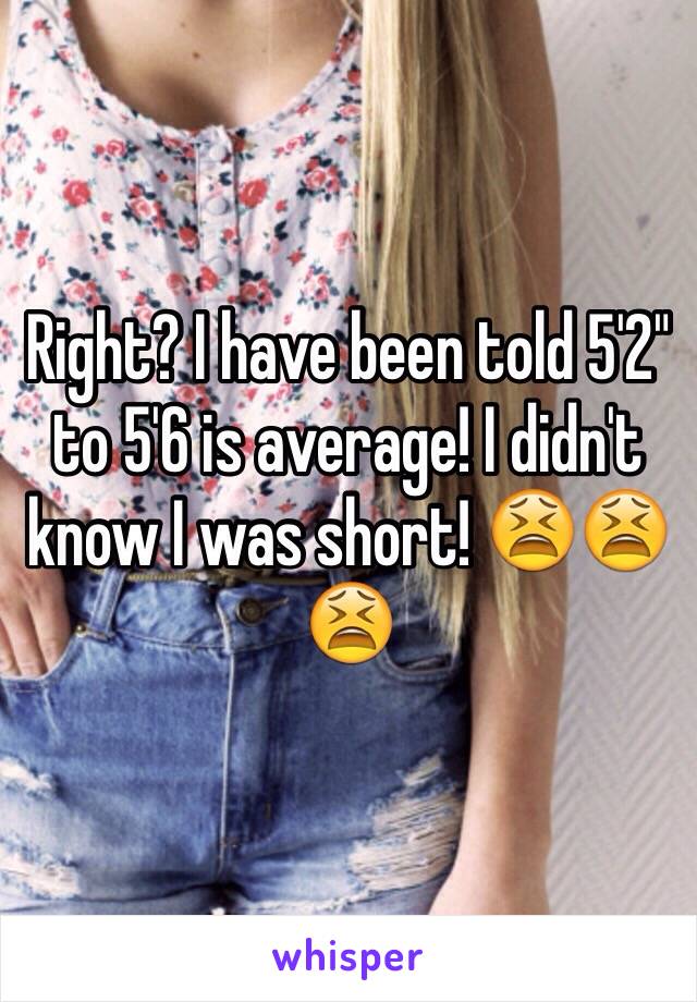 Right? I have been told 5'2" to 5'6 is average! I didn't know I was short! 😫😫😫