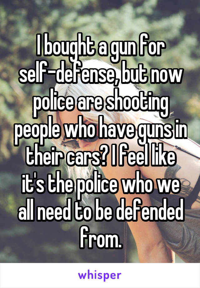 I bought a gun for self-defense, but now police are shooting people who have guns in their cars? I feel like it's the police who we all need to be defended from.