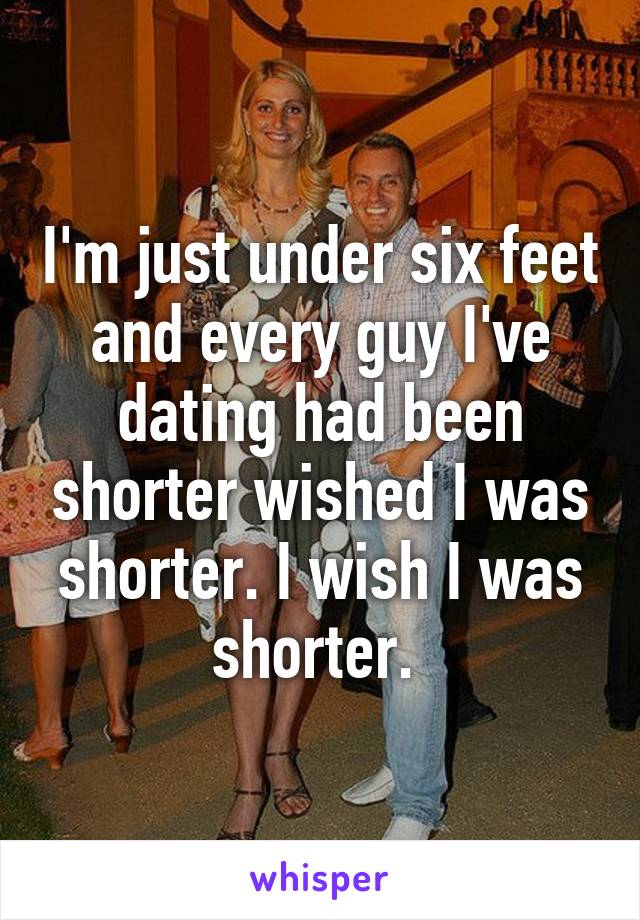 I'm just under six feet and every guy I've dating had been shorter wished I was shorter. I wish I was shorter. 