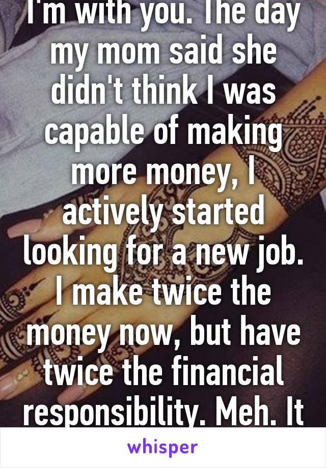 I'm with you. The day my mom said she didn't think I was capable of making more money, I actively started looking for a new job. I make twice the money now, but have twice the financial responsibility. Meh. It happens. 