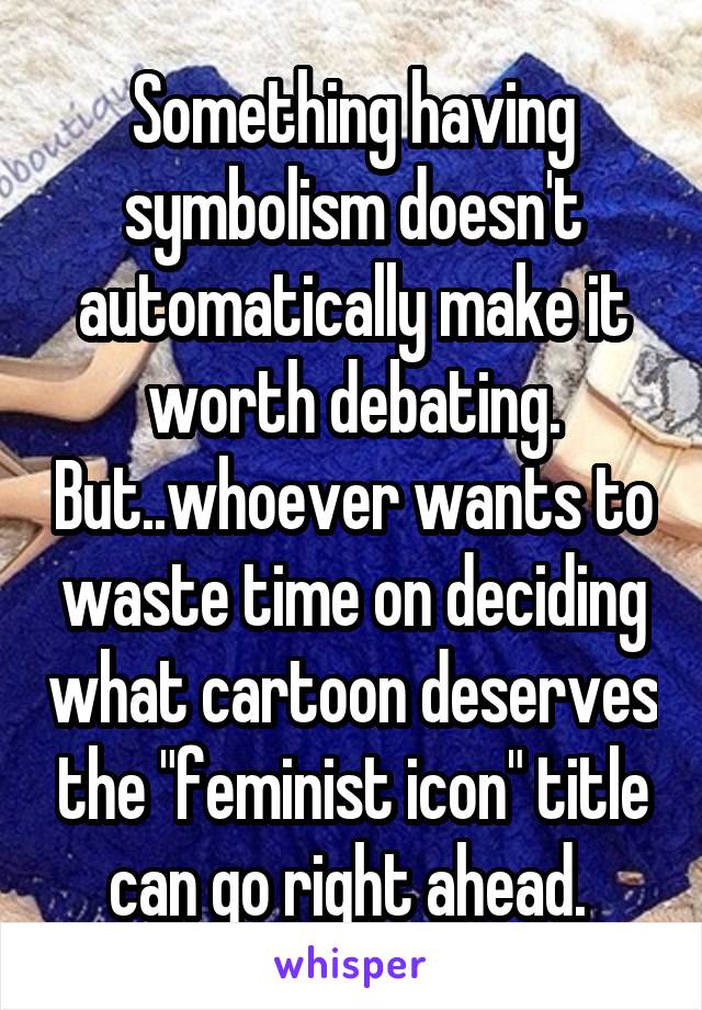 Something having symbolism doesn't automatically make it worth debating. But..whoever wants to waste time on deciding what cartoon deserves the "feminist icon" title can go right ahead. 