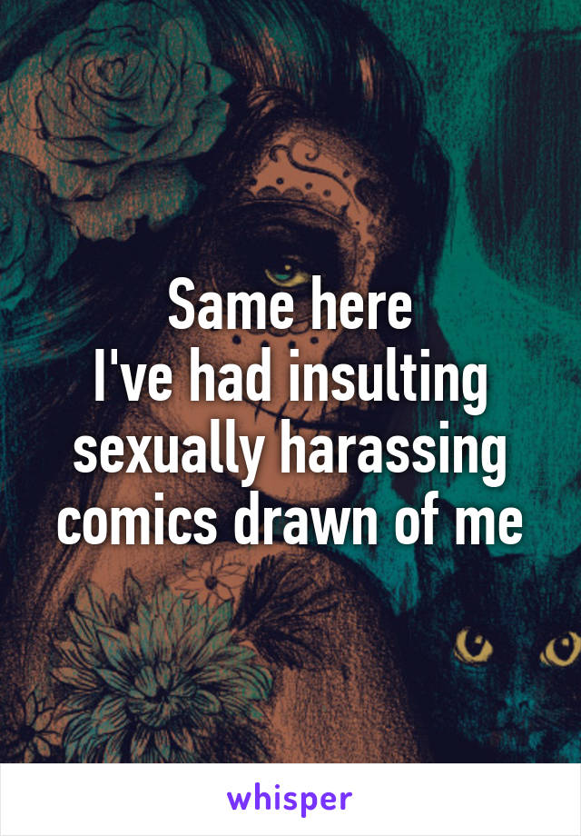 Same here
I've had insulting sexually harassing comics drawn of me