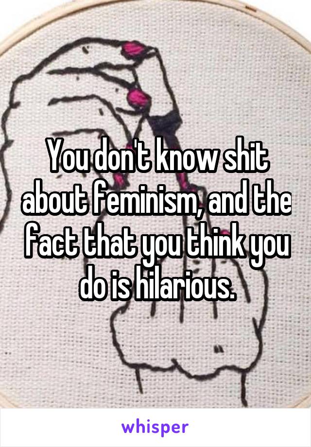 You don't know shit about feminism, and the fact that you think you do is hilarious.