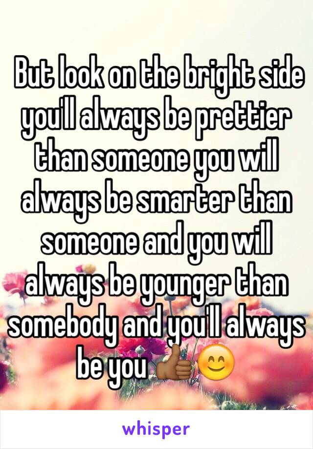  But look on the bright side you'll always be prettier than someone you will always be smarter than someone and you will always be younger than somebody and you'll always be you 👍🏾😊