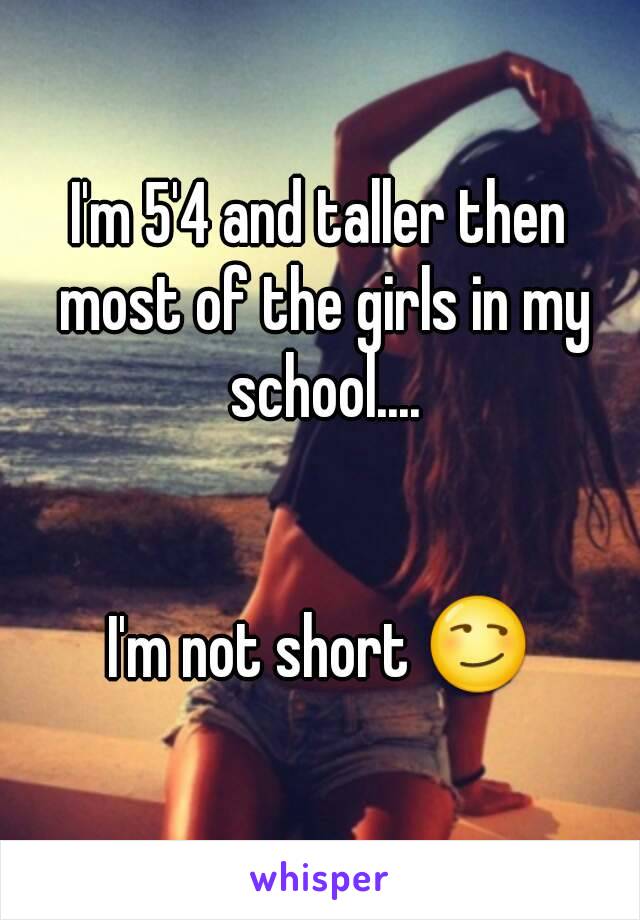 I'm 5'4 and taller then most of the girls in my school....


I'm not short 😏