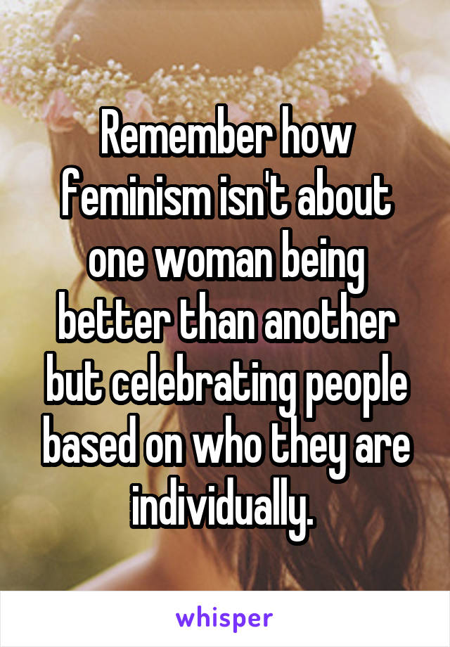 Remember how feminism isn't about one woman being better than another but celebrating people based on who they are individually. 