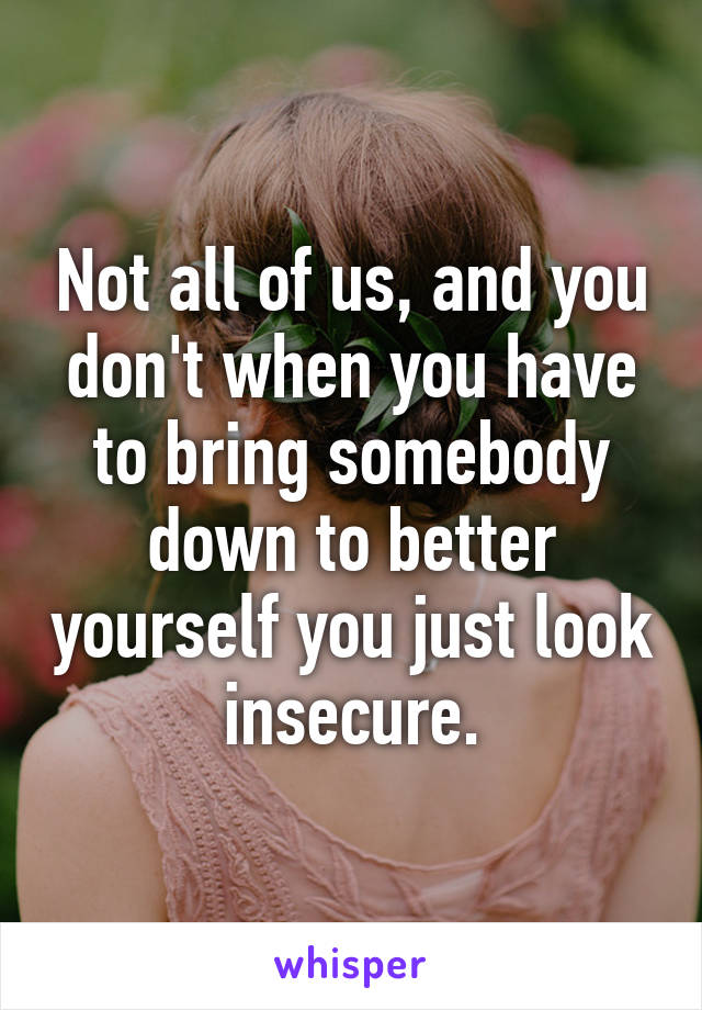 Not all of us, and you don't when you have to bring somebody down to better yourself you just look insecure.