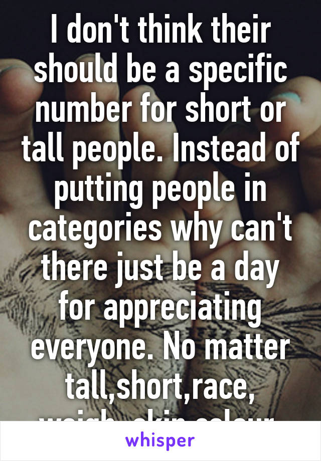 I don't think their should be a specific number for short or tall people. Instead of putting people in categories why can't there just be a day for appreciating everyone. No matter tall,short,race, weigh, skin colour.