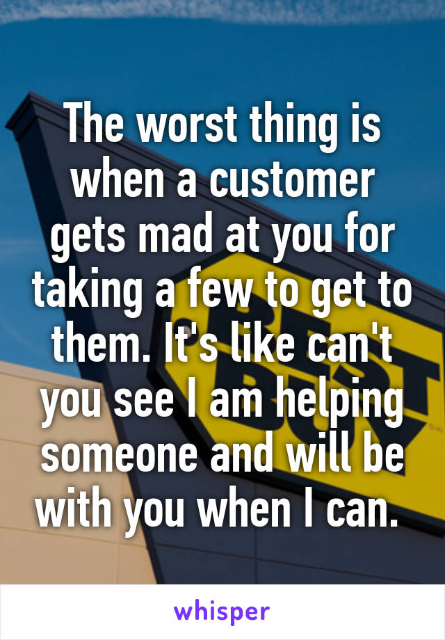 The worst thing is when a customer gets mad at you for taking a few to get to them. It's like can't you see I am helping someone and will be with you when I can. 