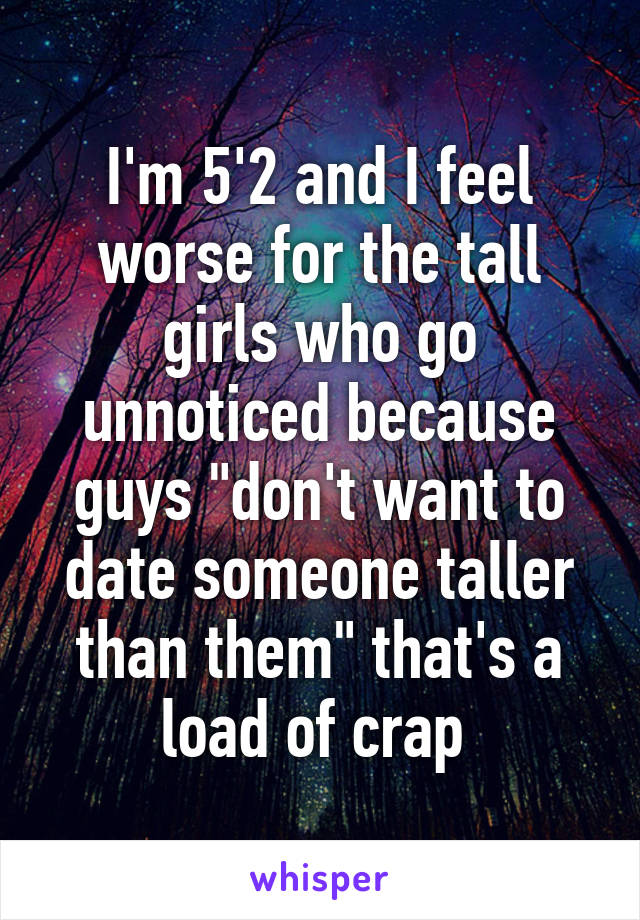 I'm 5'2 and I feel worse for the tall girls who go unnoticed because guys "don't want to date someone taller than them" that's a load of crap 