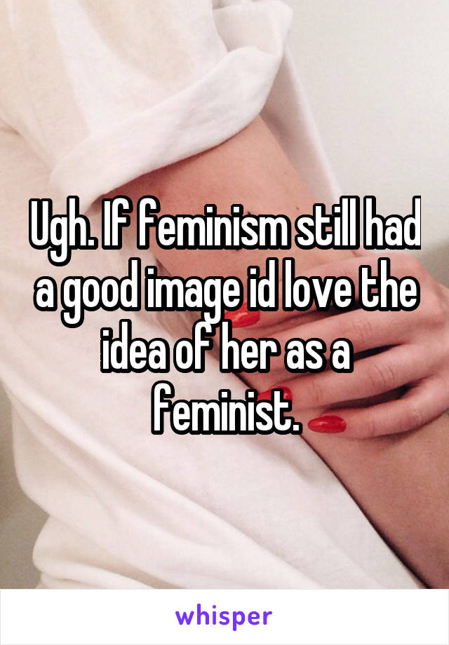 Ugh. If feminism still had a good image id love the idea of her as a feminist.