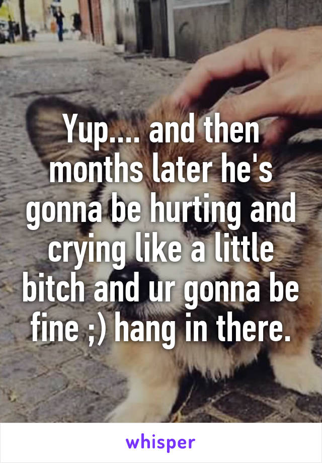 Yup.... and then months later he's gonna be hurting and crying like a little bitch and ur gonna be fine ;) hang in there.