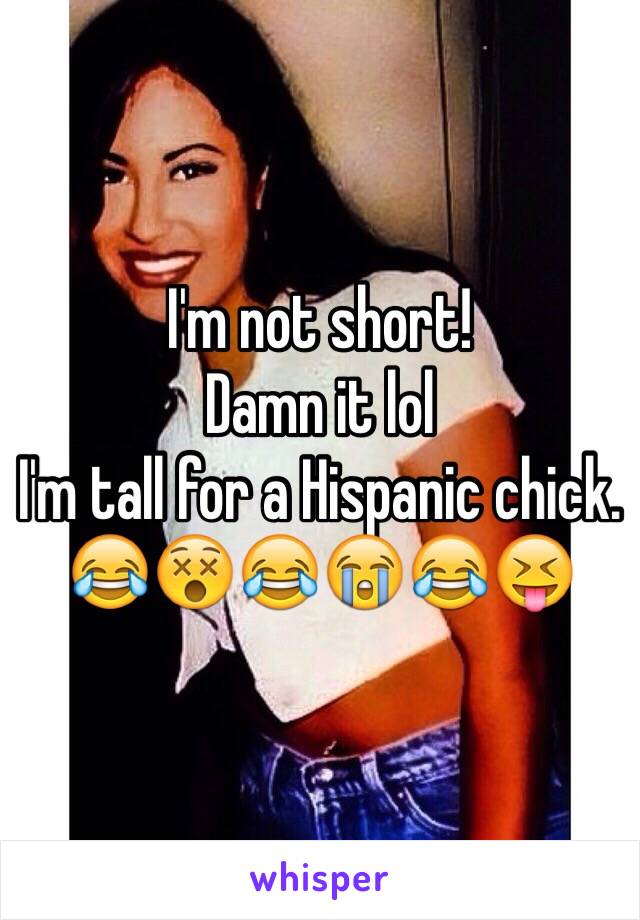 I'm not short! 
Damn it lol 
I'm tall for a Hispanic chick. 
😂😵😂😭😂😝