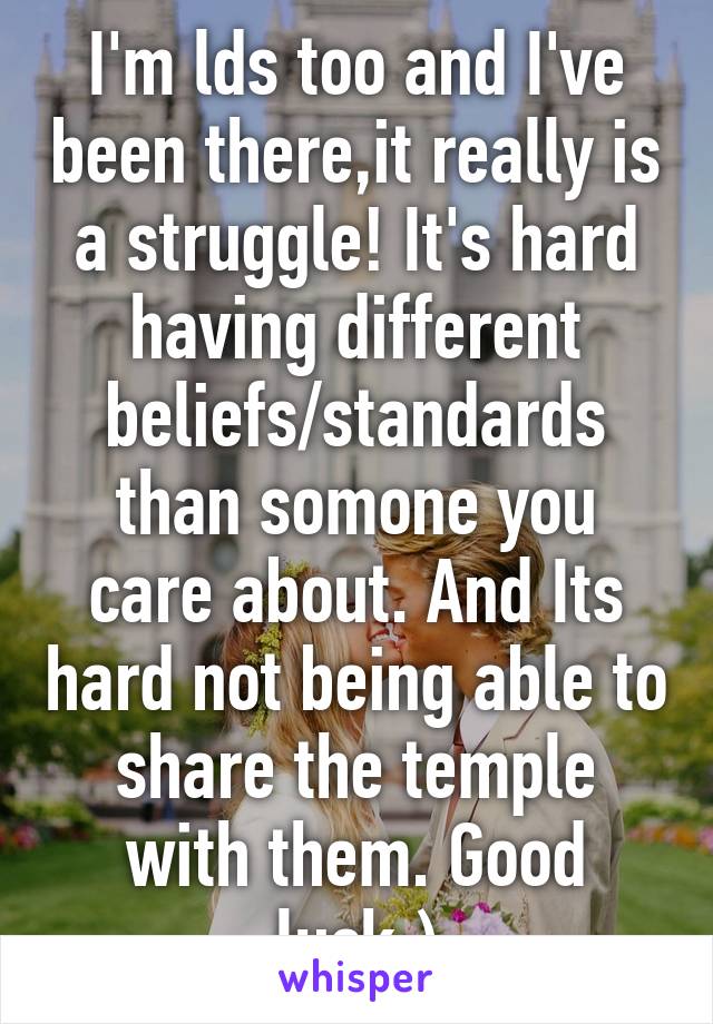 I'm lds too and I've been there,it really is a struggle! It's hard having different beliefs/standards than somone you care about. And Its hard not being able to share the temple with them. Good luck:)