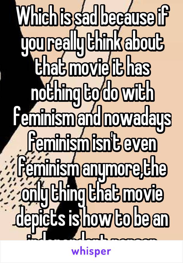 Which is sad because if you really think about that movie it has nothing to do with feminism and nowadays feminism isn't even feminism anymore,the only thing that movie depicts is how to be an independent person