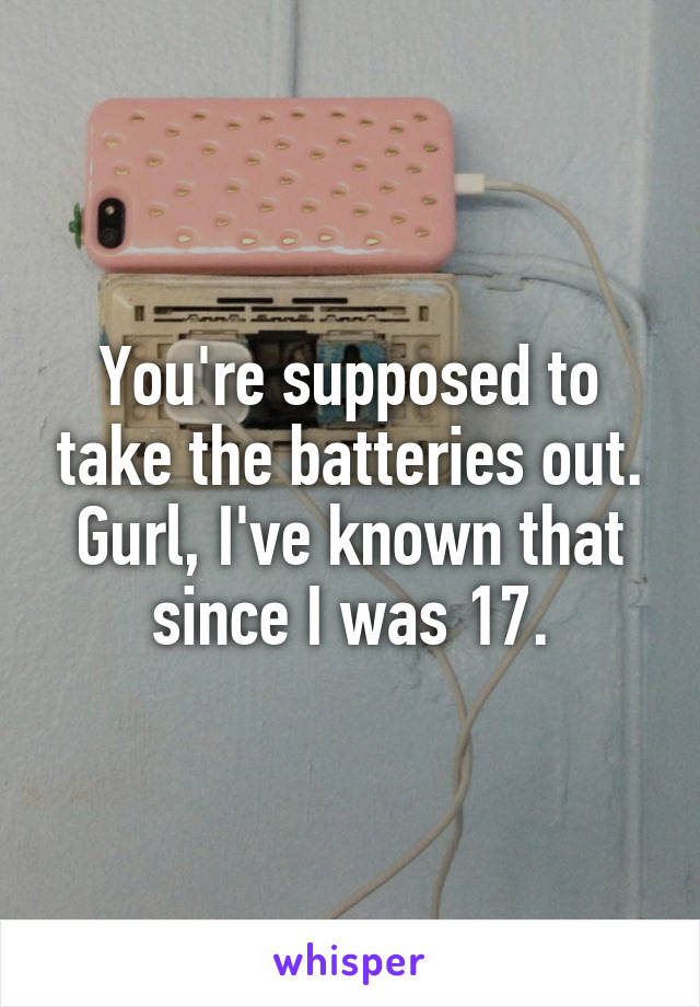 You're supposed to take the batteries out. Gurl, I've known that since I was 17.