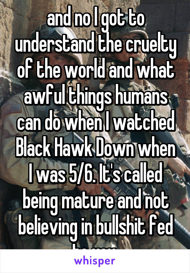 and no I got to understand the cruelty of the world and what awful things humans can do when I watched Black Hawk Down when I was 5/6. It's called being mature and not believing in bullshit fed to you 