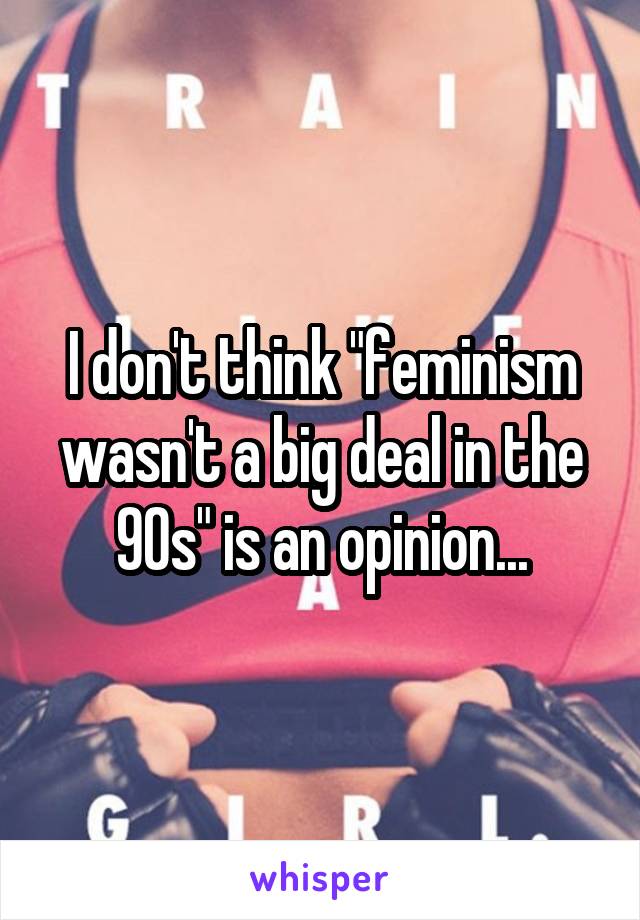 I don't think "feminism wasn't a big deal in the 90s" is an opinion...